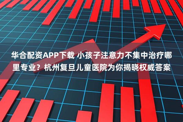 华合配资APP下载 小孩子注意力不集中治疗哪里专业？杭州复旦儿童医院为你揭晓权威答案