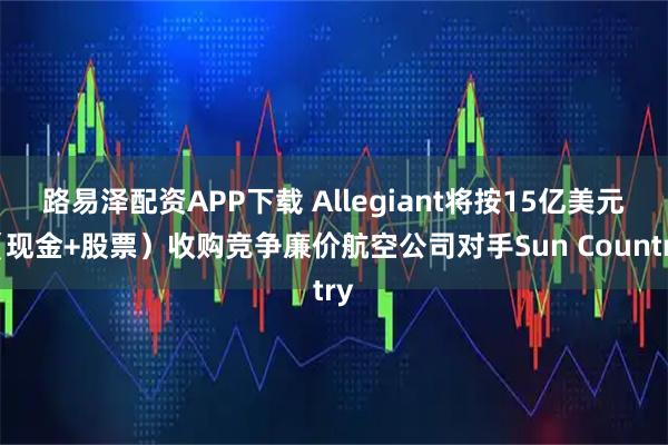 路易泽配资APP下载 Allegiant将按15亿美元（现金+股票）收购竞争廉价航空公司对手Sun Country
