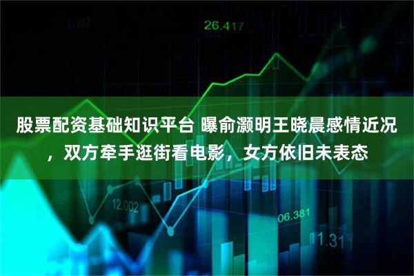 股票配资基础知识平台 曝俞灏明王晓晨感情近况，双方牵手逛街看电影，女方依旧未表态