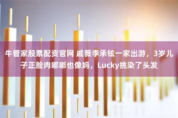 牛管家股票配资官网 戚薇李承铉一家出游，3岁儿子正脸肉嘟嘟也像妈，Lucky挑染了头发