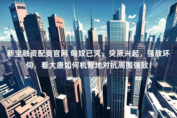 新宝融资配资官网 匈奴已灭，突厥兴起，强敌环伺，看大唐如何机智地对抗周围强敌！