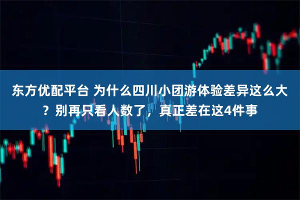 东方优配平台 为什么四川小团游体验差异这么大？别再只看人数了，真正差在这4件事
