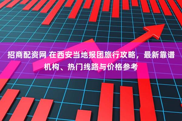 招商配资网 在西安当地报团旅行攻略，最新靠谱机构、热门线路与价格参考