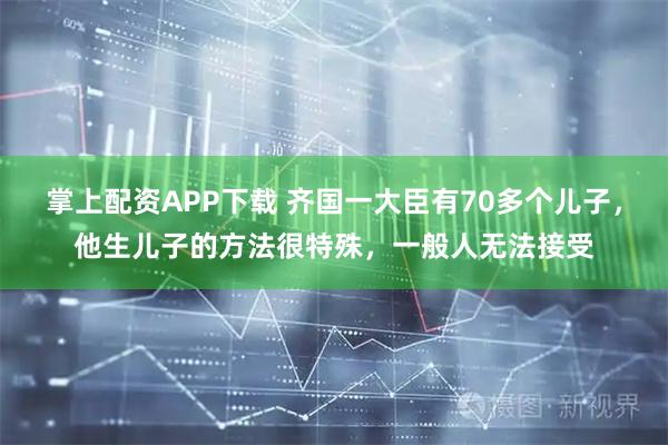 掌上配资APP下载 齐国一大臣有70多个儿子，他生儿子的方法很特殊，一般人无法接受