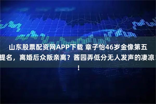 山东股票配资网APP下载 章子怡46岁金像第五提名，离婚后众叛亲离？酱园弄低分无人发声的凄凉！