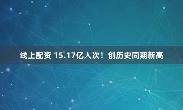 线上配资 15.17亿人次！创历史同期新高