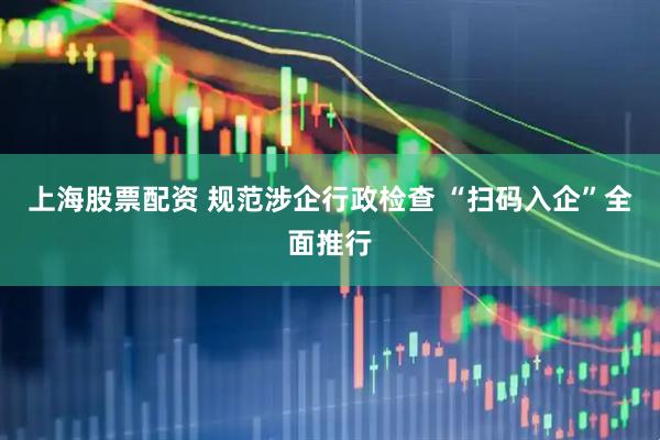 上海股票配资 规范涉企行政检查 “扫码入企”全面推行