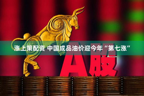 涨上策配资 中国成品油价迎今年“第七涨”