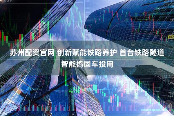 苏州配资官网 创新赋能铁路养护 首台铁路隧道智能捣固车投用